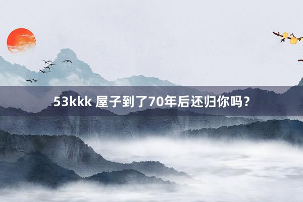 53kkk 屋子到了70年后还归你吗？
