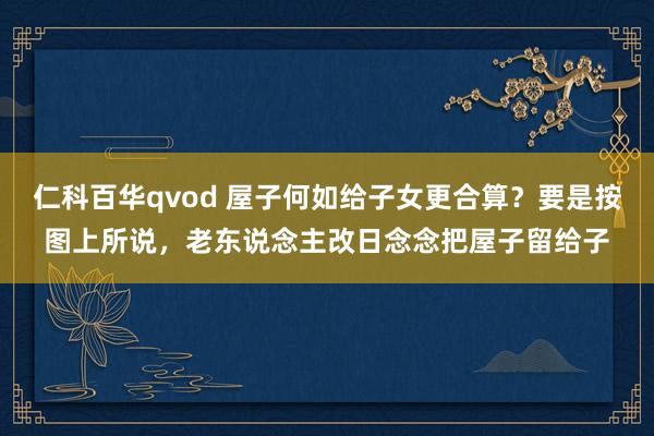 仁科百华qvod 屋子何如给子女更合算?要是按图上所说,老东说念主改日念念把屋子留给子