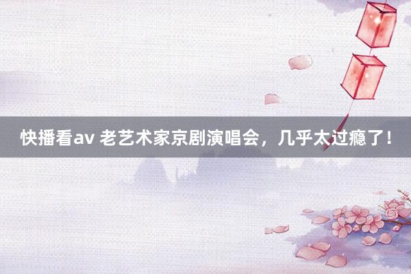 快播看av 老艺术家京剧演唱会，几乎太过瘾了！