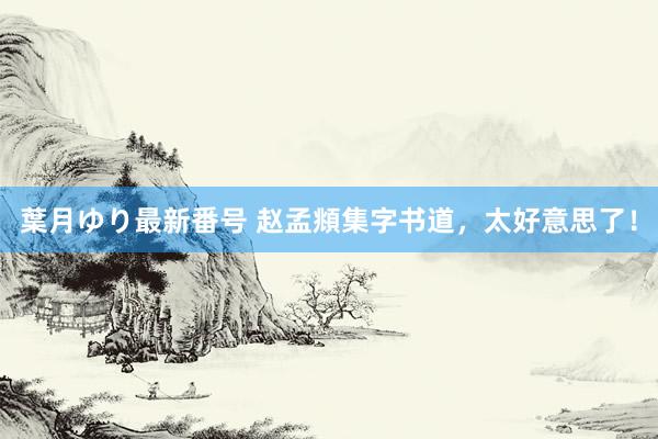 葉月ゆり最新番号 赵孟頫集字书道，太好意思了！