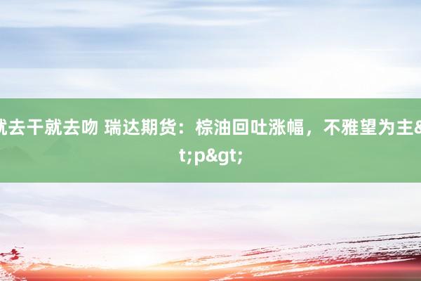 就去干就去吻 瑞达期货：棕油回吐涨幅，不雅望为主<p>