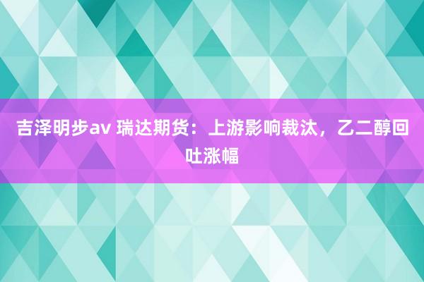 吉泽明步av 瑞达期货：上游影响裁汰，乙二醇回吐涨幅