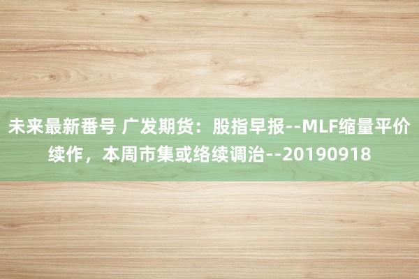 未来最新番号 广发期货：股指早报--MLF缩量平价续作，本周市集或络续调治--20190918