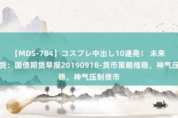 【MDS-784】コスプレ中出し10連発！ 未来 广发期货：国债期货早报20190918-货币策略维稳，神气压制债市
