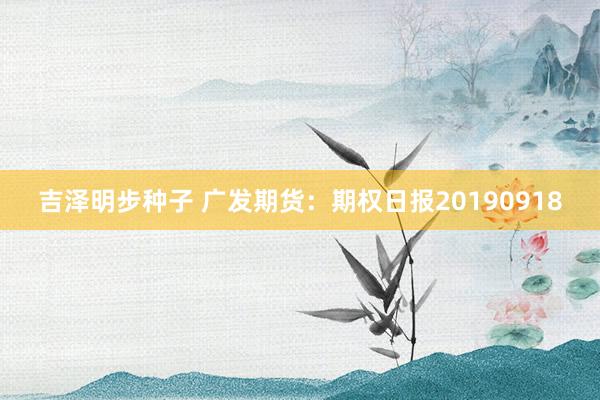 吉泽明步种子 广发期货：期权日报20190918