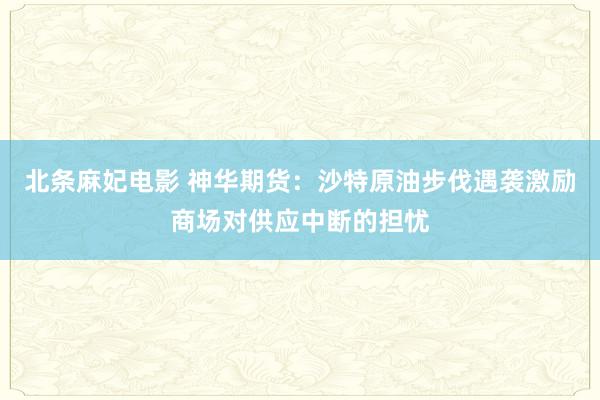 北条麻妃电影 神华期货：沙特原油步伐遇袭激励商场对供应中断的担忧