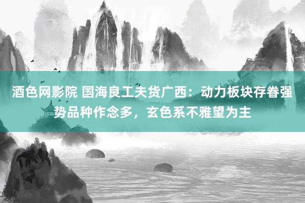 酒色网影院 国海良工夫货广西：动力板块存眷强势品种作念多，玄色系不雅望为主