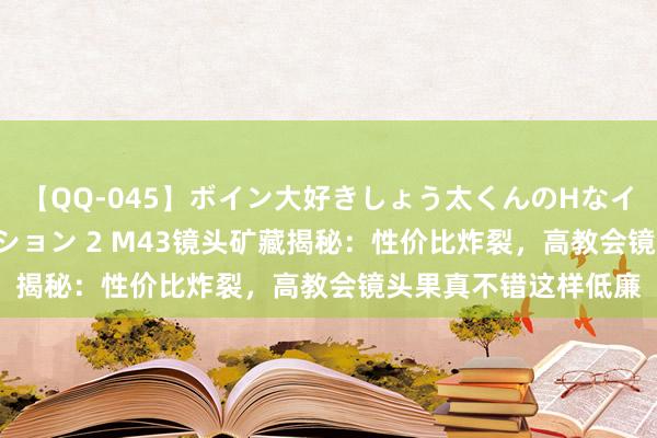 【QQ-045】ボイン大好きしょう太くんのHなイタズラ BESTセレクション 2 M43镜头矿藏揭秘：性价比炸裂，高教会镜头果真不错这样低廉