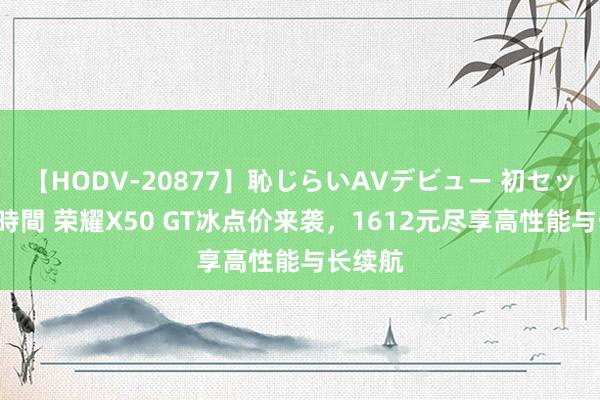 【HODV-20877】恥じらいAVデビュー 初セックス4時間 荣耀X50 GT冰点价来袭，1612元尽享高性能与长续航