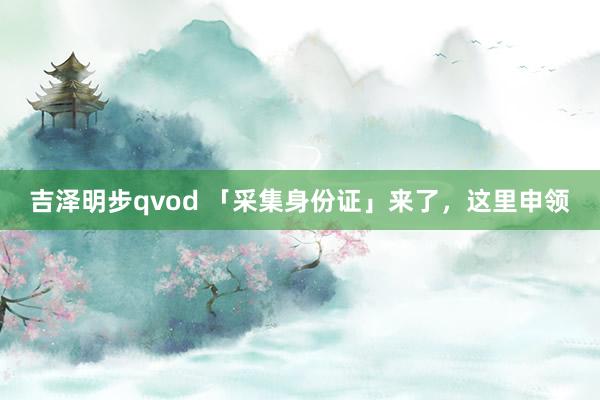 吉泽明步qvod 「采集身份证」来了，这里申领