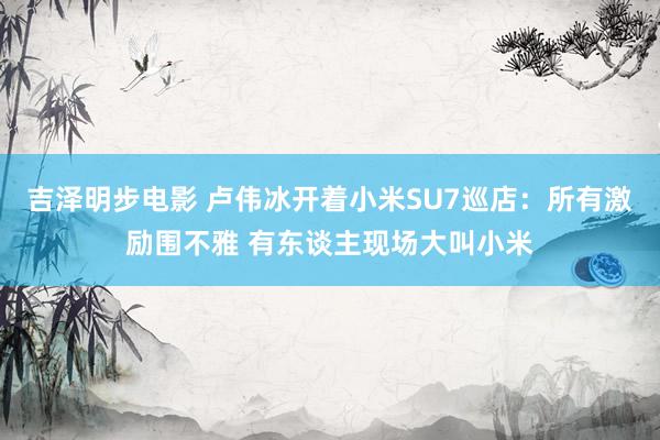 吉泽明步电影 卢伟冰开着小米SU7巡店：所有激励围不雅 有东谈主现场大叫小米