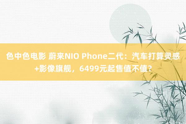 色中色电影 蔚来NIO Phone二代：汽车打算灵感+影像旗舰，6499元起售值不值？