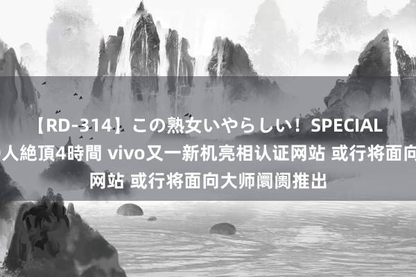 【RD-314】この熟女いやらしい！SPECIAL 魅惑の熟女10人絶頂4時間 vivo又一新机亮相认证网站 或行将面向大师阛阓推出