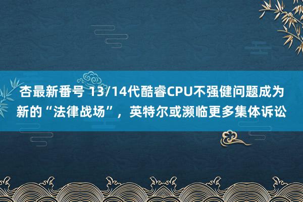 杏最新番号 13/14代酷睿CPU不强健问题成为新的“法律战场”，英特尔或濒临更多集体诉讼