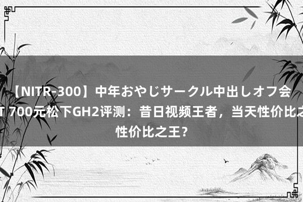 【NITR-300】中年おやじサークル中出しオフ会 BEST 700元松下GH2评测：昔日视频王者，当天性价比之王？