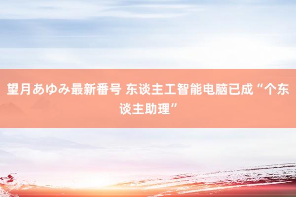 望月あゆみ最新番号 东谈主工智能电脑已成“个东谈主助理”