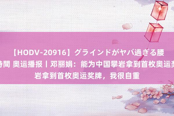 【HODV-20916】グラインドがヤバ過ぎる腰振り騎乗位 4時間 奥运播报丨邓丽娟：能为中国攀岩拿到首枚奥运奖牌，我很自重