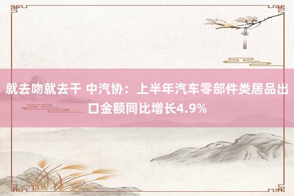 就去吻就去干 中汽协：上半年汽车零部件类居品出口金额同比增长4.9%