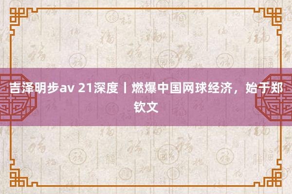 吉泽明步av 21深度丨燃爆中国网球经济，始于郑钦文