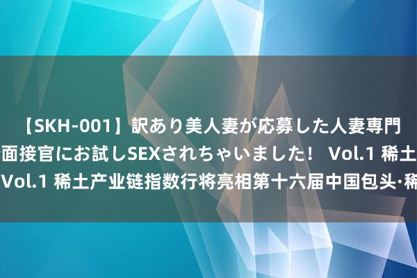 【SKH-001】訳あり美人妻が応募した人妻専門ハメ撮り秘密倶楽部で面接官にお試しSEXされちゃいました！ Vol.1 稀土产业链指数行将亮相第十六届中国包头·稀土产业论坛