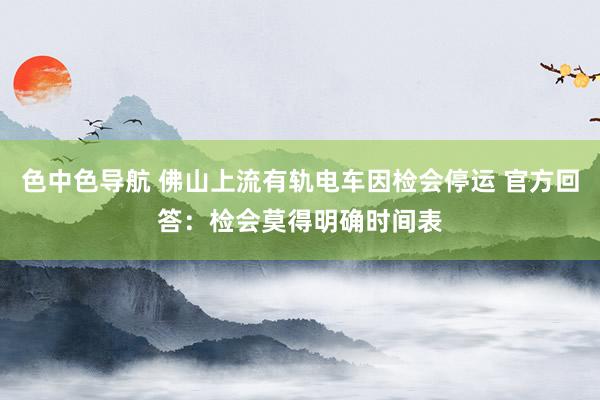 色中色导航 佛山上流有轨电车因检会停运 官方回答：检会莫得明确时间表