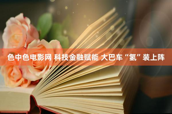 色中色电影网 科技金融赋能 大巴车“氢”装上阵