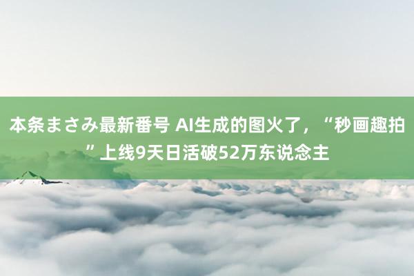本条まさみ最新番号 AI生成的图火了，“秒画趣拍”上线9天日活破52万东说念主