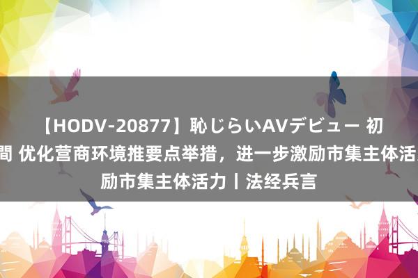 【HODV-20877】恥じらいAVデビュー 初セックス4時間 优化营商环境推要点举措，进一步激励市集主体活力丨法经兵言