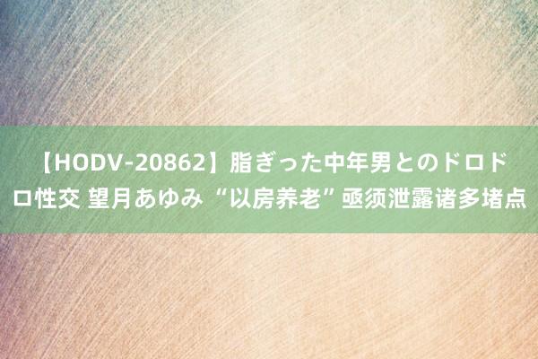 【HODV-20862】脂ぎった中年男とのドロドロ性交 望月あゆみ “以房养老”亟须泄露诸多堵点