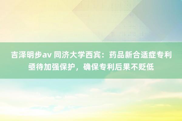 吉泽明步av 同济大学西宾：药品新合适症专利亟待加强保护，确保专利后果不贬低