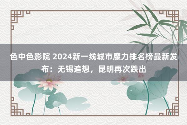 色中色影院 2024新一线城市魔力排名榜最新发布：无锡追想，昆明再次跌出