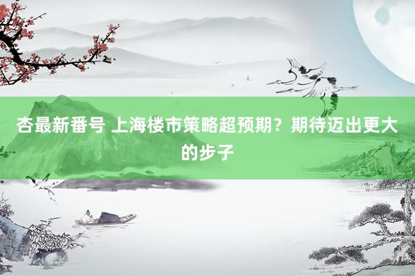 杏最新番号 上海楼市策略超预期？期待迈出更大的步子