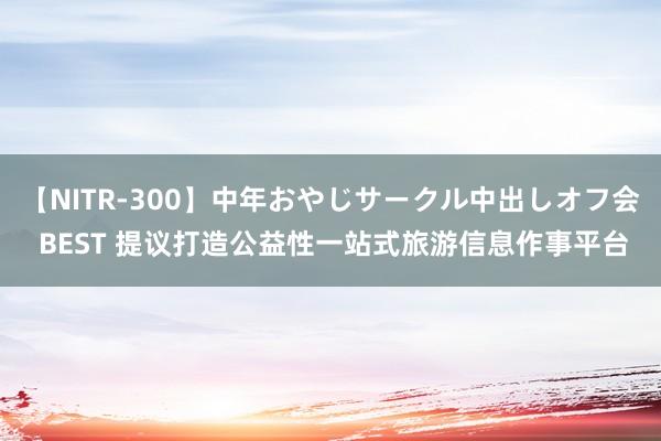 【NITR-300】中年おやじサークル中出しオフ会 BEST 提议打造公益性一站式旅游信息作事平台