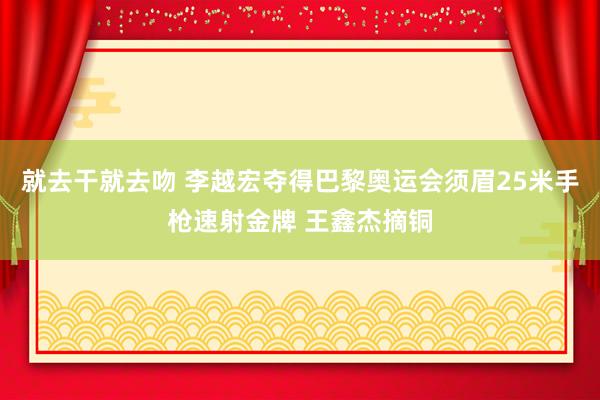 就去干就去吻 李越宏夺得巴黎奥运会须眉25米手枪速射金牌 王鑫杰摘铜