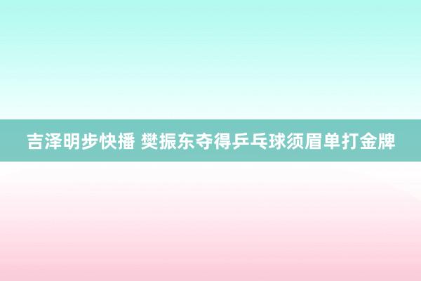 吉泽明步快播 樊振东夺得乒乓球须眉单打金牌