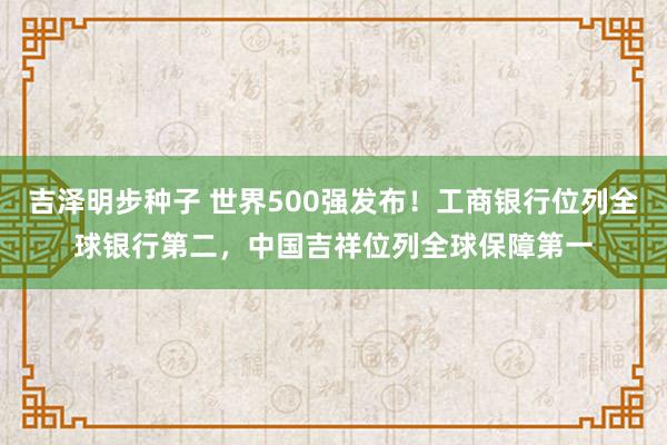 吉泽明步种子 世界500强发布！工商银行位列全球银行第二，中国吉祥位列全球保障第一