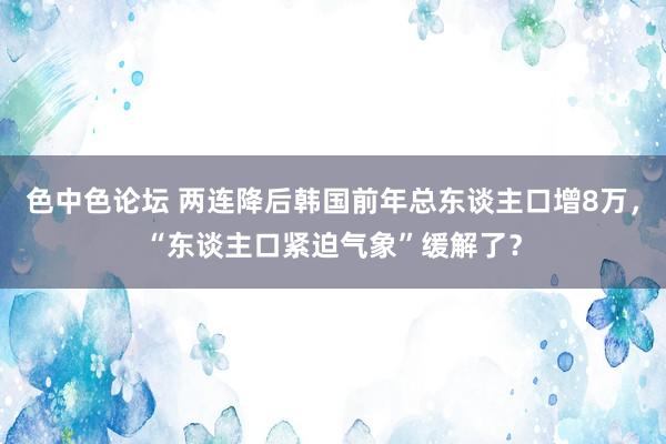 色中色论坛 两连降后韩国前年总东谈主口增8万，“东谈主口紧迫气象”缓解了？