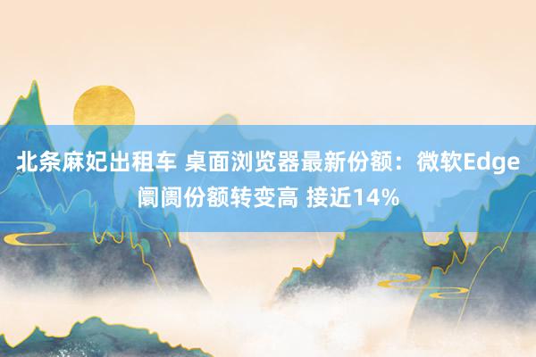 北条麻妃出租车 桌面浏览器最新份额：微软Edge阛阓份额转变高 接近14%