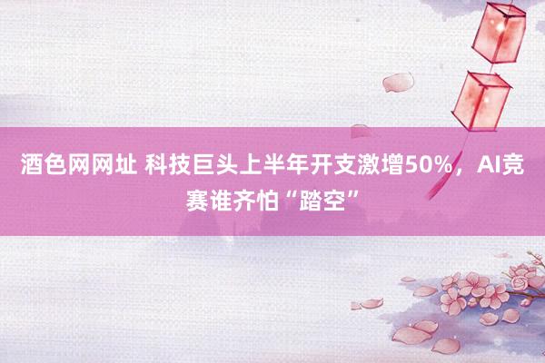 酒色网网址 科技巨头上半年开支激增50%，AI竞赛谁齐怕“踏空”