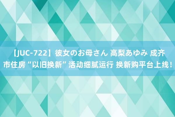 【JUC-722】彼女のお母さん 高梨あゆみ 成齐市住房“以旧换新”活动细腻运行 换新购平台上线！