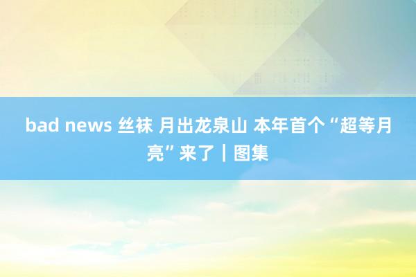 bad news 丝袜 月出龙泉山 本年首个“超等月亮”来了｜图集
