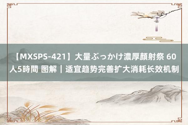 【MXSPS-421】大量ぶっかけ濃厚顔射祭 60人5時間 图解｜适宜趋势完善扩大消耗长效机制