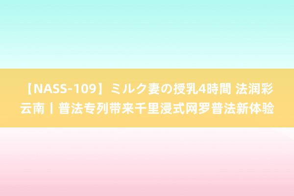 【NASS-109】ミルク妻の授乳4時間 法润彩云南丨普法专列带来千里浸式网罗普法新体验