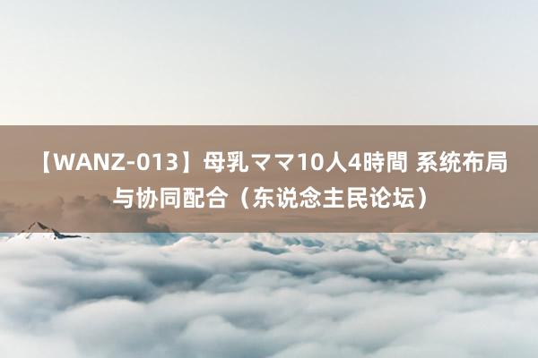 【WANZ-013】母乳ママ10人4時間 系统布局与协同配合（东说念主民论坛）