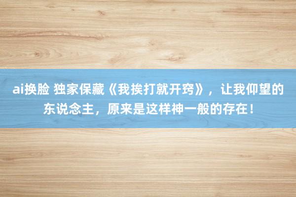 ai换脸 独家保藏《我挨打就开窍》，让我仰望的东说念主，原来是这样神一般的存在！