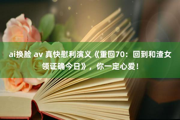 ai换脸 av 真快慰利演义《重回70：回到和渣女领证确今日》，你一定心爱！