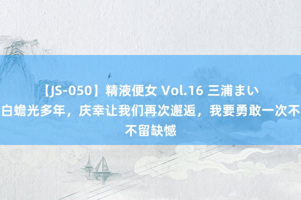 【JS-050】精液便女 Vol.16 三浦まい 我苦寻白蟾光多年，庆幸让我们再次邂逅，我要勇敢一次不留缺憾