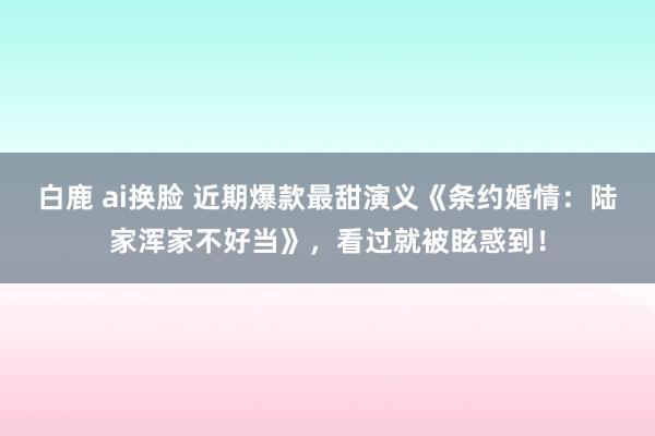 白鹿 ai换脸 近期爆款最甜演义《条约婚情：陆家浑家不好当》，看过就被眩惑到！
