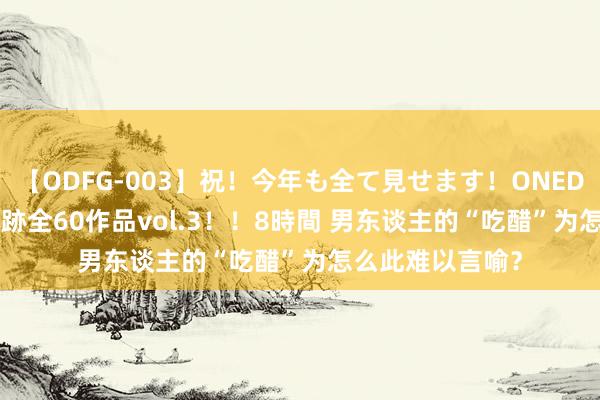 【ODFG-003】祝！今年も全て見せます！ONEDAFULL1年の軌跡全60作品vol.3！！8時間 男东谈主的“吃醋”为怎么此难以言喻？