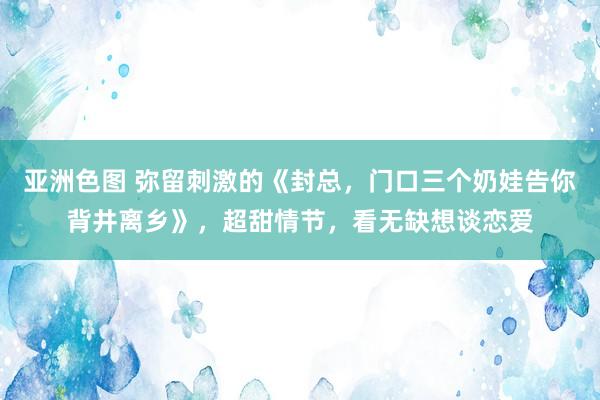 亚洲色图 弥留刺激的《封总，门口三个奶娃告你背井离乡》，超甜情节，看无缺想谈恋爱